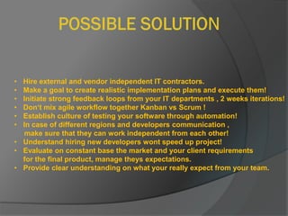 • Hire external and vendor independent IT contractors.
• Make a goal to create realistic implementation plans and execute them!
• Initiate strong feedback loops from your IT departments , 2 weeks iterations!
• Don‘t mix agile workflow together Kanban vs Scrum !
• Establish culture of testing your software through automation!
• In case of different regions and developers communication ,
make sure that they can work independent from each other!
• Understand hiring new developers wont speed up project!
• Evaluate on constant base the market and your client requirements
for the final product, manage theys expectations.
• Provide clear understanding on what your really expect from your team.
 