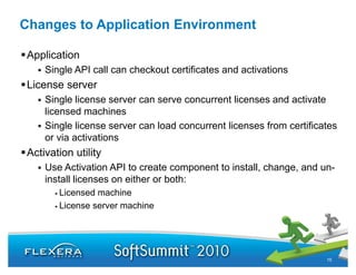 Changes to Application Environment

 Application
     Single API call can checkout certificates and activations
 License server
     Single license server can serve concurrent licenses and activate
     licensed machines
     Single license server can load concurrent licenses from certificates
     or via activations
 Activation utility
     Use Activation API to create component to install, change, and un-
                                                                    un
     install licenses on either or both:
        Licensed machine
        License server machine
        Li                hi




                                                                      15
 