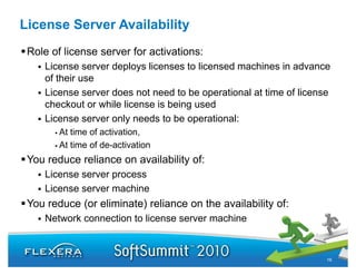 License Server Availability
 Role of license server for activations:
    License server deploys licenses to licensed machines in advance
    of their use
    License server does not need to be operational at time of license
    checkout or while license is being used
    License server only needs to be operational:
        At time of activation,
        At time of de-activation
 You reduce reliance on availability of:
    License server process
    License server machine
 You reduce (or eliminate) reliance on the availability of:
    Network connection to license server machine



                                                                    16
 