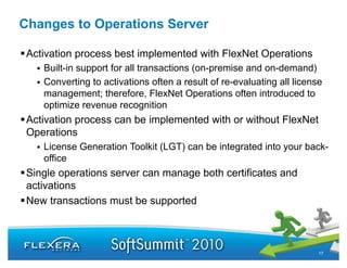 Changes to Operations Server

 Activation process best implemented with FlexNet Operations
    Built in
    Built-in support for all transactions (on-premise and on-demand)
                                          (on premise     on demand)
    Converting to activations often a result of re-evaluating all license
    management; therefore, FlexNet Operations often introduced to
    optimize revenue recognition
      ti i                      iti
 Activation process can be implemented with or without FlexNet
 Operations
    License Generation Toolkit (LGT) can be integrated into your back-
    office
 Single operations server can manage both certificates and
 activations
 New t
 N    transactions must be supported
             ti        tb        t d



                                                                        17
 