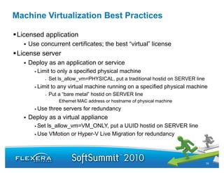 Machine Virtualization Best Practices

 Licensed application
    Use concurrent certificates; the best “virtual” license
                                           virtual
 License server
    Deploy as an application or service
       Limit to only a specified physical machine
           Set ls_allow_vm=PHYSICAL, put a traditional hostid on SERVER line
       Limit to any virtual machine running on a specified physical machine
           Put a “bare metal” hostid on SERVER line
              •   Ethernet MAC address or hostname of physical machine
       Use three servers f redundancy
       U th              for d d
    Deploy as a virtual appliance
       Set ls_allow_vm VM_ONLY, put a UUID hostid on SERVER line
           ls allow vm=VM ONLY,
       Use VMotion or Hyper-V Live Migration for redundancy




                                                                               19
 
