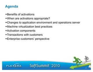 Agenda

Benefits of activations
When are activations appropriate?
Changes to application environment and operations server
Machine virtualization best practices
Activation components
Transactions with customers
Enterprise customers’ perspective




                                                           2
 