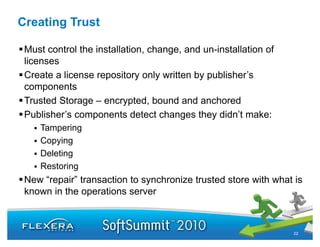 Creating Trust

 Must control the installation, change, and un-installation of
 licenses
 Create a license repository only written by publisher’s
 components
 Trusted Storage – encrypted, bound and anchored
 Publisher’s components detect changes they didn’t make:
    Tampering
    Copying
    Deleting
    Restoring
 New “repair” transaction to synchronize trusted store with what is
      repair
 known in the operations server



                                                                 22
 