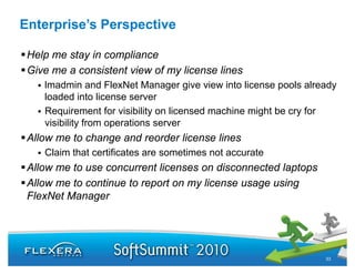 Enterprise’s Perspective

 Help me stay in compliance
 Give me a consistent view of my license lines
    lmadmin and FlexNet Manager give view into license pools already
    loaded into license server
    Requirement for visibility on licensed machine might be cry for
    visibility from operations server
 Allow me to change and reorder license lines
    Claim that certificates are sometimes not accurate
 Allow me to use concurrent licenses on disconnected laptops
 Allow me to continue to report on my license usage using
 FlexNet Manager
              g




                                                                 33
 