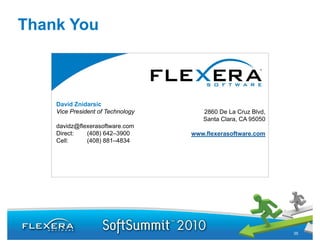 Thank You



    David Znidarsic
    Vice President of Technology             2860 De La Cruz Blvd,
                            David Znidarsic  Santa Clara, CA 95050
    davidz@flexerasoftware.com
    Direct:     davidz@flexerasoftware.com
              (408) 642–3900            www.flexerasoftware.com
    Cell:      (408) 881–4834




                                                                     35
 