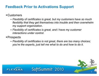 Feedback Prior to Activations Support

 Customers
    Flexibility of certificates is great, but my customers have so much
    flexibility that they get themselves into trouble and then overwhelm
    my support organization.
    Flexibility f
    Fl ibilit of certificates i great, and I h
                       tifi t is       t    d have my customer
                                                           t
    interactions under control.
 Prospects
    Flexibility of certificates is not great, there are too many choices;
    you’re the experts, just tell me what to do and how to do it.




                                                                            6
 