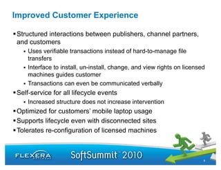 Improved Customer Experience

Structured interactions between publishers, channel partners,
and customers
    Uses verifiable transactions instead of hard-to-manage file
    transfers
    Interface to install, un-install, change, and view rights on li
    I    f       i    ll     i    ll h          d i     i h      licensed
                                                                        d
    machines guides customer
    Transactions can even be communicated verbally
Self-service for all lifecycle events
    Increased structure does not increase intervention
Optimized for customers’ mobile laptop usage
Supports lifecycle even with disconnected sites
Tolerates re-configuration of licensed machines



                                                                        8
 