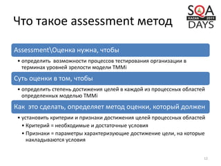 Что такое assessment метод
AssessmentОценка нужна, чтобы
• определить возможности процессов тестирования организации в
терминах уровней зрелости модели TMMi
Суть оценки в том, чтобы
• определить степень достижения целей в каждой из процессных областей
определенных моделью TMMi
Как это сделать, определяет метод оценки, который должен
• установить критерии и признаки достижения целей процессных областей
• Критерий = необходимые и достаточные условия
• Признаки = параметры характеризующие достижение цели, на которые
накладываются условия
12
 