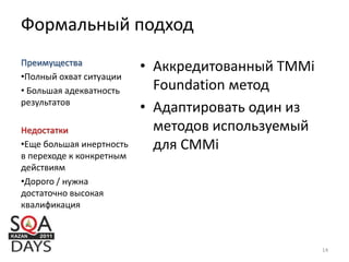 Формальный подход
• Аккредитованный TMMi
Foundation метод
• Адаптировать один из
методов используемый
для CMMi
Преимущества
•Полный охват ситуации
• Большая адекватность
результатов
Недостатки
•Еще большая инертность
в переходе к конкретным
действиям
•Дорого / нужна
достаточно высокая
квалификация
14
 