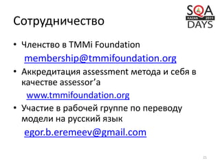 Сотрудничество
• Членство в TMMi Foundation
membership@tmmifoundation.org
• Аккредитация assessment метода и себя в
качестве assessor’а
www.tmmifoundation.org
• Участие в рабочей группе по переводу
модели на русский язык
egor.b.eremeev@gmail.com
21
 