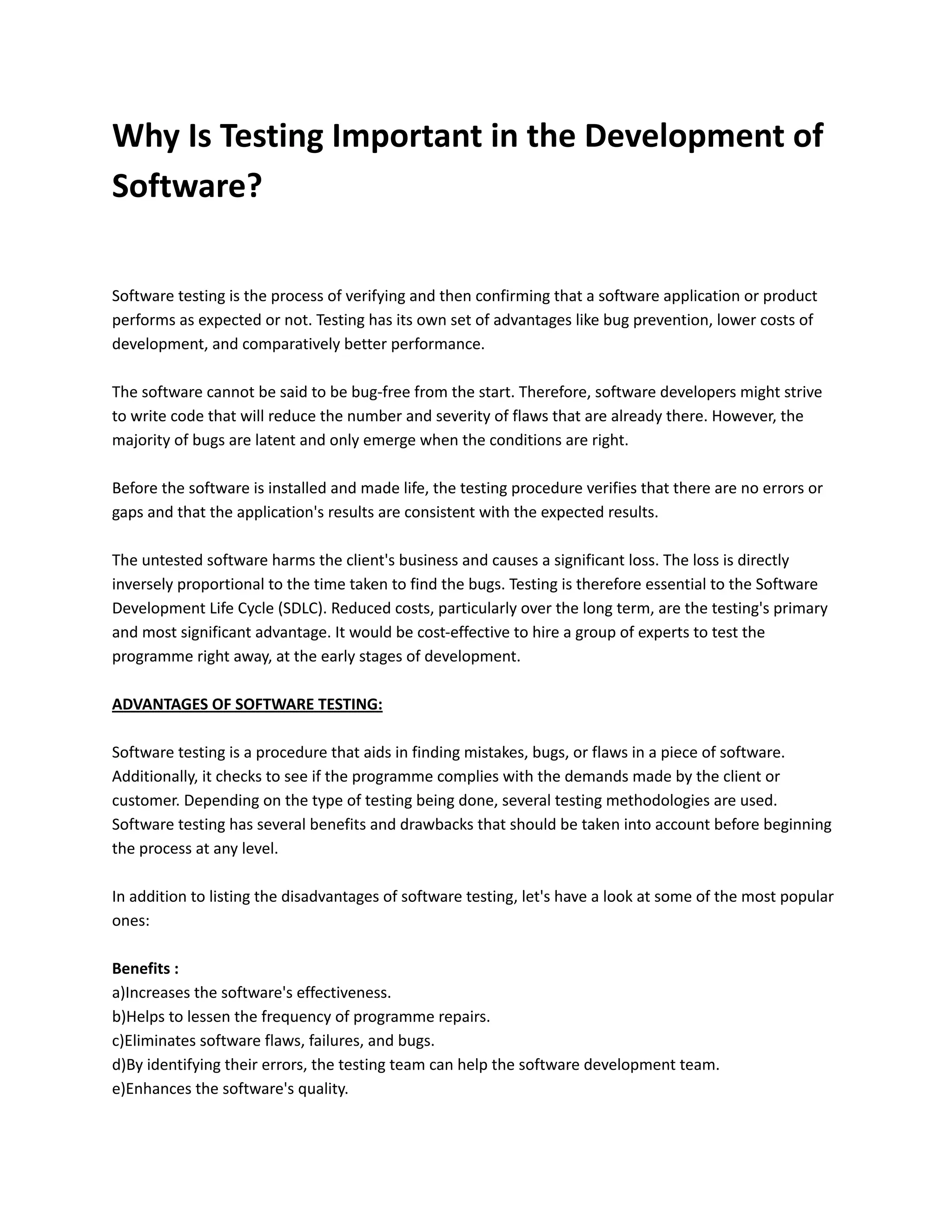 Why Is Testing Important in the Development of
Software?
Software testing is the process of verifying and then confirming that a software application or product
performs as expected or not. Testing has its own set of advantages like bug prevention, lower costs of
development, and comparatively better performance.
The software cannot be said to be bug-free from the start. Therefore, software developers might strive
to write code that will reduce the number and severity of flaws that are already there. However, the
majority of bugs are latent and only emerge when the conditions are right.
Before the software is installed and made life, the testing procedure verifies that there are no errors or
gaps and that the application's results are consistent with the expected results.
The untested software harms the client's business and causes a significant loss. The loss is directly
inversely proportional to the time taken to find the bugs. Testing is therefore essential to the Software
Development Life Cycle (SDLC). Reduced costs, particularly over the long term, are the testing's primary
and most significant advantage. It would be cost-effective to hire a group of experts to test the
programme right away, at the early stages of development.
ADVANTAGES OF SOFTWARE TESTING:
Software testing is a procedure that aids in finding mistakes, bugs, or flaws in a piece of software.
Additionally, it checks to see if the programme complies with the demands made by the client or
customer. Depending on the type of testing being done, several testing methodologies are used.
Software testing has several benefits and drawbacks that should be taken into account before beginning
the process at any level.
In addition to listing the disadvantages of software testing, let's have a look at some of the most popular
ones:
Benefits :
a)Increases the software's effectiveness.
b)Helps to lessen the frequency of programme repairs.
c)Eliminates software flaws, failures, and bugs.
d)By identifying their errors, the testing team can help the software development team.
e)Enhances the software's quality.
 