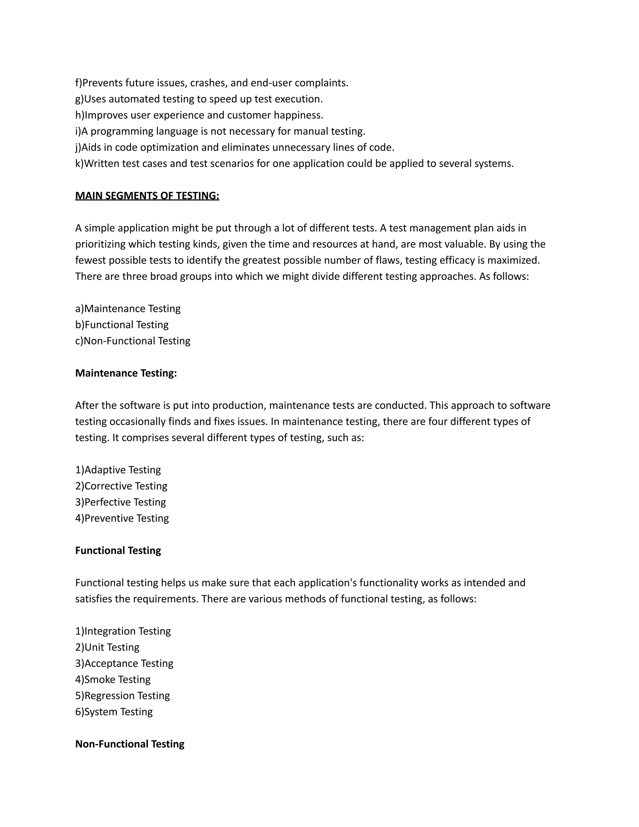f)Prevents future issues, crashes, and end-user complaints.
g)Uses automated testing to speed up test execution.
h)Improves user experience and customer happiness.
i)A programming language is not necessary for manual testing.
j)Aids in code optimization and eliminates unnecessary lines of code.
k)Written test cases and test scenarios for one application could be applied to several systems.
MAIN SEGMENTS OF TESTING:
A simple application might be put through a lot of different tests. A test management plan aids in
prioritizing which testing kinds, given the time and resources at hand, are most valuable. By using the
fewest possible tests to identify the greatest possible number of flaws, testing efficacy is maximized.
There are three broad groups into which we might divide different testing approaches. As follows:
a)Maintenance Testing
b)Functional Testing
c)Non-Functional Testing
Maintenance Testing:
After the software is put into production, maintenance tests are conducted. This approach to software
testing occasionally finds and fixes issues. In maintenance testing, there are four different types of
testing. It comprises several different types of testing, such as:
1)Adaptive Testing
2)Corrective Testing
3)Perfective Testing
4)Preventive Testing
Functional Testing
Functional testing helps us make sure that each application's functionality works as intended and
satisfies the requirements. There are various methods of functional testing, as follows:
1)Integration Testing
2)Unit Testing
3)Acceptance Testing
4)Smoke Testing
5)Regression Testing
6)System Testing
Non-Functional Testing
 
