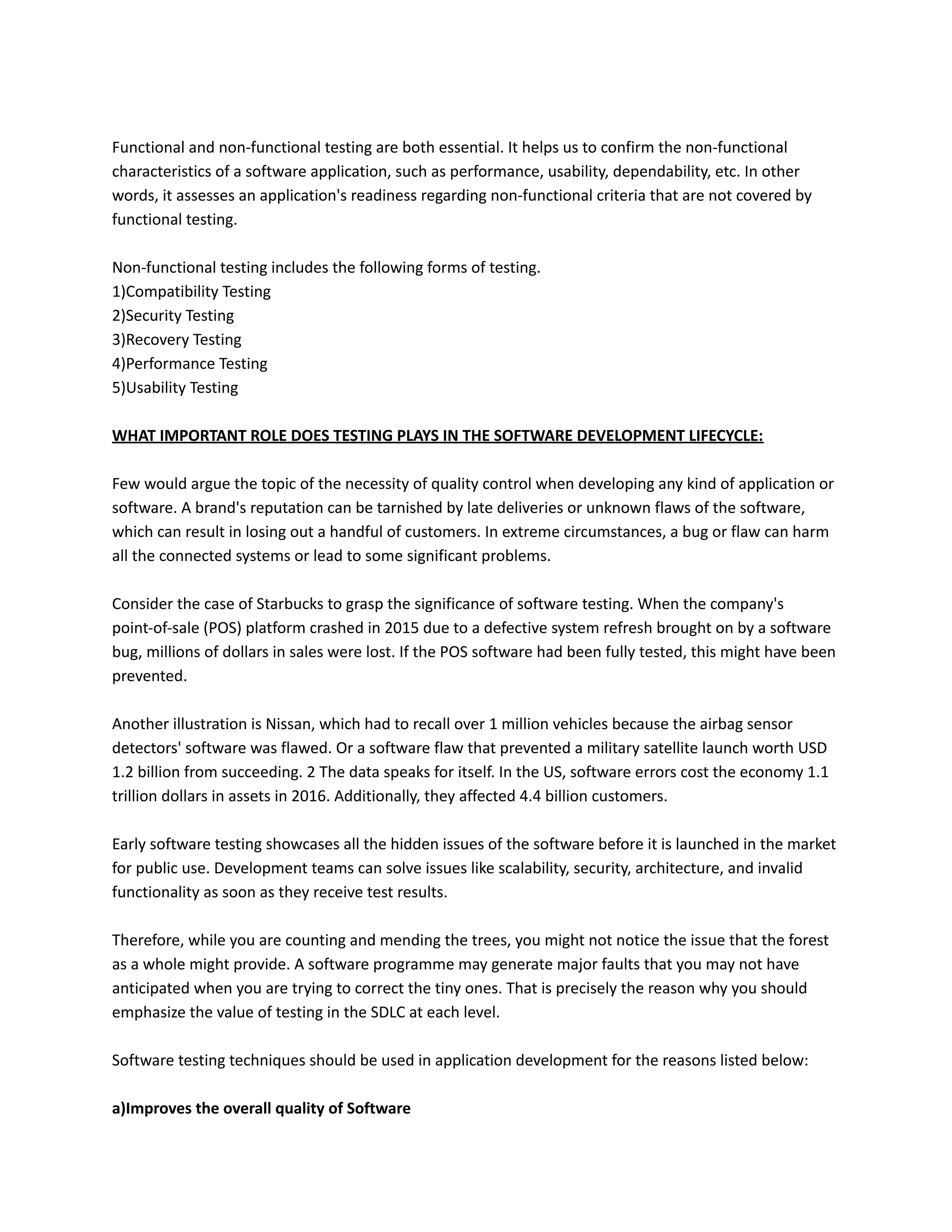 Functional and non-functional testing are both essential. It helps us to confirm the non-functional
characteristics of a software application, such as performance, usability, dependability, etc. In other
words, it assesses an application's readiness regarding non-functional criteria that are not covered by
functional testing.
Non-functional testing includes the following forms of testing.
1)Compatibility Testing
2)Security Testing
3)Recovery Testing
4)Performance Testing
5)Usability Testing
WHAT IMPORTANT ROLE DOES TESTING PLAYS IN THE SOFTWARE DEVELOPMENT LIFECYCLE:
Few would argue the topic of the necessity of quality control when developing any kind of application or
software. A brand's reputation can be tarnished by late deliveries or unknown flaws of the software,
which can result in losing out a handful of customers. In extreme circumstances, a bug or flaw can harm
all the connected systems or lead to some significant problems.
Consider the case of Starbucks to grasp the significance of software testing. When the company's
point-of-sale (POS) platform crashed in 2015 due to a defective system refresh brought on by a software
bug, millions of dollars in sales were lost. If the POS software had been fully tested, this might have been
prevented.
Another illustration is Nissan, which had to recall over 1 million vehicles because the airbag sensor
detectors' software was flawed. Or a software flaw that prevented a military satellite launch worth USD
1.2 billion from succeeding. 2 The data speaks for itself. In the US, software errors cost the economy 1.1
trillion dollars in assets in 2016. Additionally, they affected 4.4 billion customers.
Early software testing showcases all the hidden issues of the software before it is launched in the market
for public use. Development teams can solve issues like scalability, security, architecture, and invalid
functionality as soon as they receive test results.
Therefore, while you are counting and mending the trees, you might not notice the issue that the forest
as a whole might provide. A software programme may generate major faults that you may not have
anticipated when you are trying to correct the tiny ones. That is precisely the reason why you should
emphasize the value of testing in the SDLC at each level.
Software testing techniques should be used in application development for the reasons listed below:
a)Improves the overall quality of Software
 