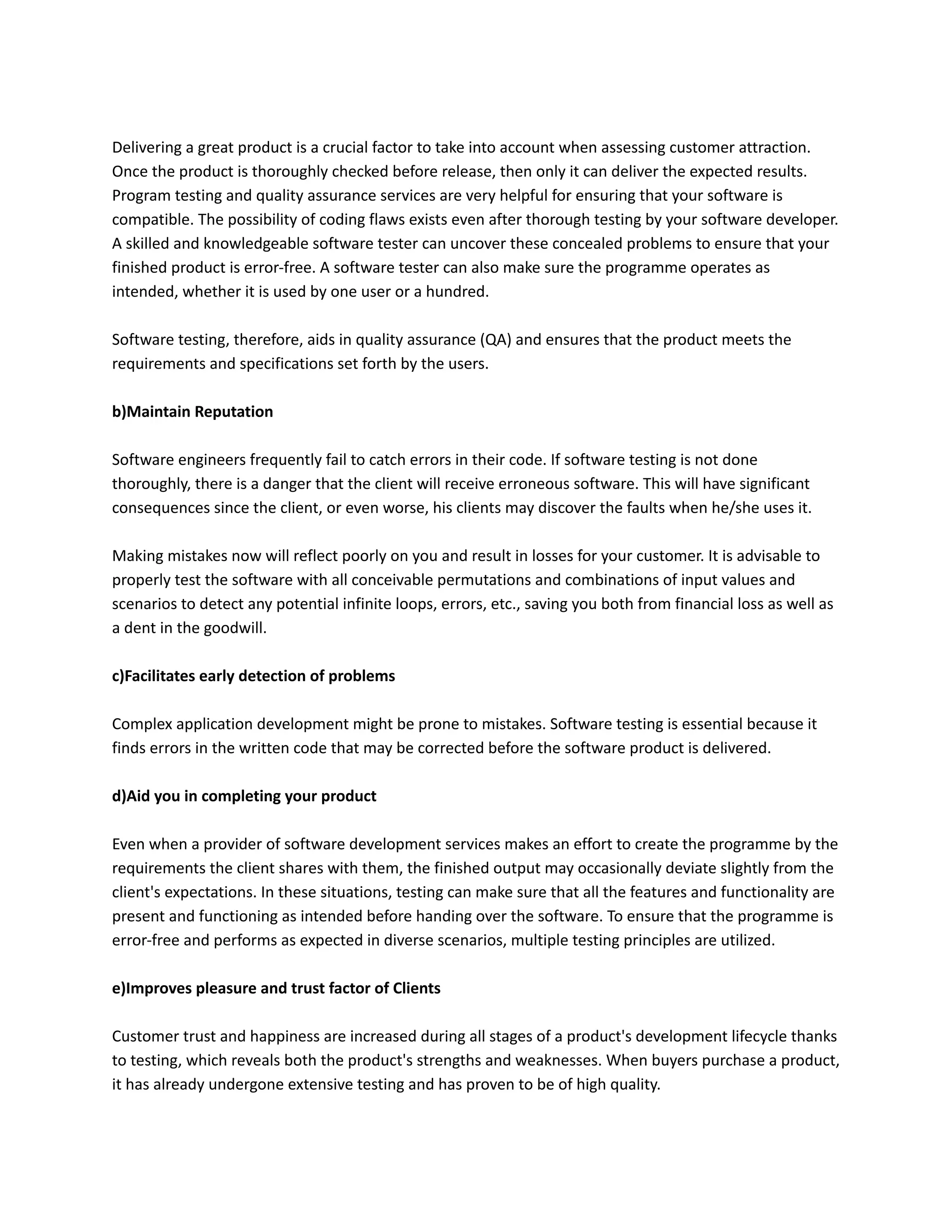 Delivering a great product is a crucial factor to take into account when assessing customer attraction.
Once the product is thoroughly checked before release, then only it can deliver the expected results.
Program testing and quality assurance services are very helpful for ensuring that your software is
compatible. The possibility of coding flaws exists even after thorough testing by your software developer.
A skilled and knowledgeable software tester can uncover these concealed problems to ensure that your
finished product is error-free. A software tester can also make sure the programme operates as
intended, whether it is used by one user or a hundred.
Software testing, therefore, aids in quality assurance (QA) and ensures that the product meets the
requirements and specifications set forth by the users.
b)Maintain Reputation
Software engineers frequently fail to catch errors in their code. If software testing is not done
thoroughly, there is a danger that the client will receive erroneous software. This will have significant
consequences since the client, or even worse, his clients may discover the faults when he/she uses it.
Making mistakes now will reflect poorly on you and result in losses for your customer. It is advisable to
properly test the software with all conceivable permutations and combinations of input values and
scenarios to detect any potential infinite loops, errors, etc., saving you both from financial loss as well as
a dent in the goodwill.
c)Facilitates early detection of problems
Complex application development might be prone to mistakes. Software testing is essential because it
finds errors in the written code that may be corrected before the software product is delivered.
d)Aid you in completing your product
Even when a provider of software development services makes an effort to create the programme by the
requirements the client shares with them, the finished output may occasionally deviate slightly from the
client's expectations. In these situations, testing can make sure that all the features and functionality are
present and functioning as intended before handing over the software. To ensure that the programme is
error-free and performs as expected in diverse scenarios, multiple testing principles are utilized.
e)Improves pleasure and trust factor of Clients
Customer trust and happiness are increased during all stages of a product's development lifecycle thanks
to testing, which reveals both the product's strengths and weaknesses. When buyers purchase a product,
it has already undergone extensive testing and has proven to be of high quality.
 