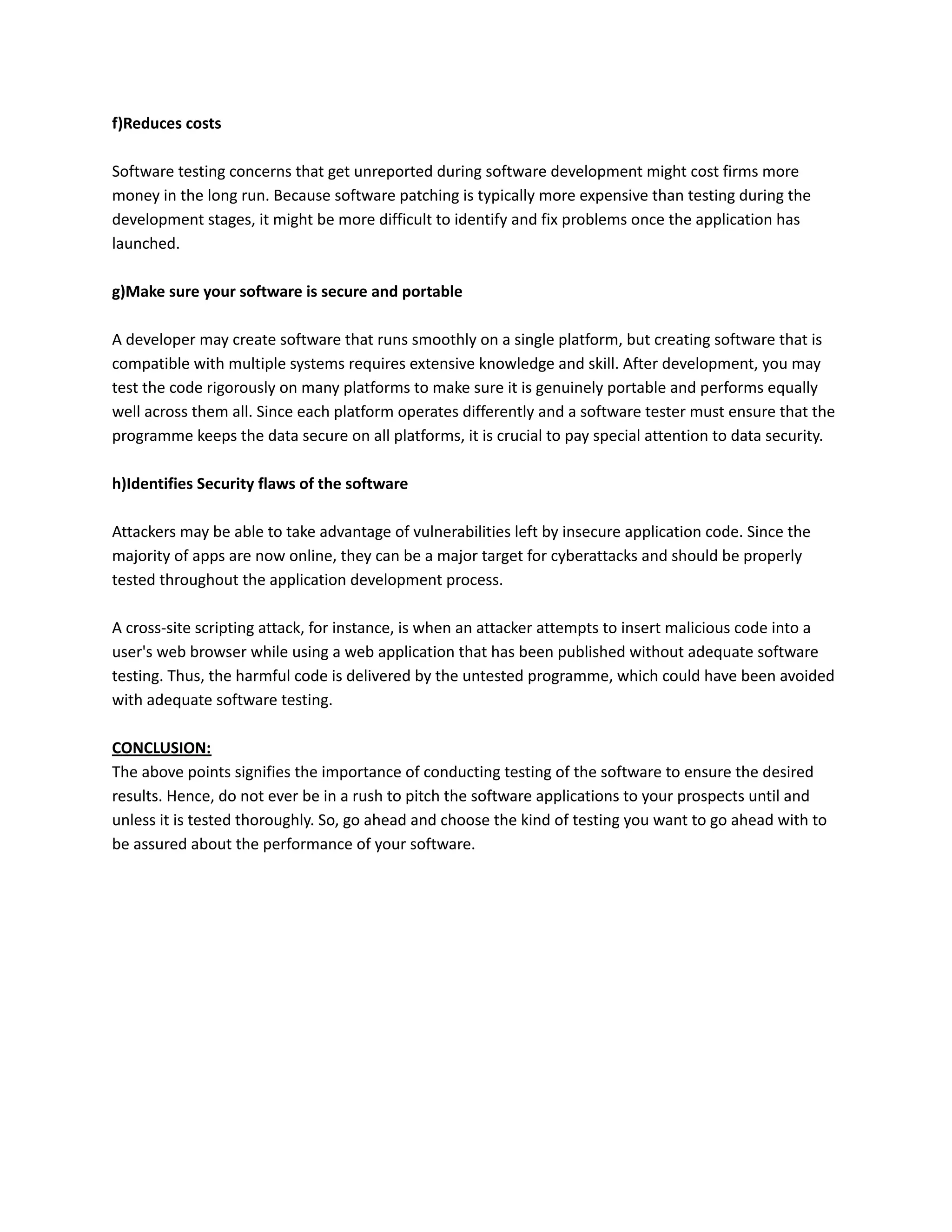 f)Reduces costs
Software testing concerns that get unreported during software development might cost firms more
money in the long run. Because software patching is typically more expensive than testing during the
development stages, it might be more difficult to identify and fix problems once the application has
launched.
g)Make sure your software is secure and portable
A developer may create software that runs smoothly on a single platform, but creating software that is
compatible with multiple systems requires extensive knowledge and skill. After development, you may
test the code rigorously on many platforms to make sure it is genuinely portable and performs equally
well across them all. Since each platform operates differently and a software tester must ensure that the
programme keeps the data secure on all platforms, it is crucial to pay special attention to data security.
h)Identifies Security flaws of the software
Attackers may be able to take advantage of vulnerabilities left by insecure application code. Since the
majority of apps are now online, they can be a major target for cyberattacks and should be properly
tested throughout the application development process.
A cross-site scripting attack, for instance, is when an attacker attempts to insert malicious code into a
user's web browser while using a web application that has been published without adequate software
testing. Thus, the harmful code is delivered by the untested programme, which could have been avoided
with adequate software testing.
CONCLUSION:
The above points signifies the importance of conducting testing of the software to ensure the desired
results. Hence, do not ever be in a rush to pitch the software applications to your prospects until and
unless it is tested thoroughly. So, go ahead and choose the kind of testing you want to go ahead with to
be assured about the performance of your software.
 