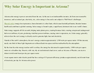 Why Solar Energy is Important in Arizona?
Arizona solar energy is power converted from the sun. As the sun is an inexhaustible resource, far from non-renewable
resources, such as natural gas, electricity, etc., solar energy is free and is not subject to Wall Street’s challenges.
Phoenix solar energy also represents a clean alternative to other fuels, which cause harmful pollutants, threaten human
health and contribute to global warming. Solar energy is bound to play a significant, dominant role in our world’s future.
Solar energy supports all life on earth, helping make plants grow, creating biomass fuels, creating compressed underground
fuels over millions of years, producing wind that powers turbines, causing water evaporation, etc. Solar energy generally
refers to how the sun’s energy is directly used to generate light, heat and electricity.
Outside of the earth’s atmosphere, the sun’s energy contains approximately 1,300 watts per square meter. Of that amount,
nearly one-third of these light fragments are reflected back into space and then reabsorbed by the atmosphere.
By the time the solar energy reaches earth’s surface, the energy has decreased to approximately, 1,000 watts per square
meter on a cloudless day. Deserts, with very dry air and minimal cloud cover, such as Arizona or Phoenix, can receive
almost six-kilowatt hours per day per square meter.
A one-square-meter solar electric panel that has a rating of 15-percent efficiency produces approximately one kilowatt-hour
of electricity per day for Arizona solar power.
 