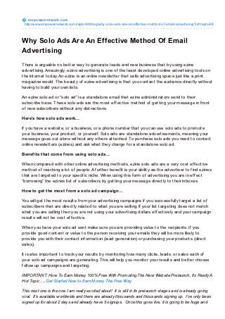 e m po we rne t wo rk.co m
 http://www.empo wernetwo rk.co m/rapto r99/blo g/why-so lo -ads-are-an-effective-metho d-o f-email-advertising/?id=rapto r99




Why Solo Ads Are An Effective Method Of Email
Advertising
T here is arguable no bet t er way t o generat e leads and new business t hat by using ezine
advert ising. Amazingly, ezine advert ising is one of t he least developed online advert ising t ools on
t he int ernet t oday. An ezine is an online newslet t er t hat sells advert ising space just like a print
magazine would. T he beaut y of ezine advert ising is t hat you cont act t he audience direct ly wit hout
having t o build your own list s.

An ezine solo ad or “solo ad” is a st andalone email t hat ezine administ rat ors send t o t heir
subscribe base. T hese solo ads are t he most ef f ect ive met hod of get t ing your message in f ront
of new subscribers wit hout any dist ract ions.

Here’s how solo ads work…

If you have a websit e, or a business, or a phone number t hat you can use solo ads t o promot e
your business, your product , or yourself . Solo ads are st andalone advert isement s, meaning your
message goes out alone wit hout any ot hers at t ached. To purchase solo ads you need t o cont act
online newslet t ers (ezines) and ask what t hey charge f or a st andalone solo ad.

Benef its that come f rom using solo ads…

When compared wit h ot her online advert ising met hods, ezine solo ads are a very cost ef f ect ive
met hod of reaching a lot of people. A f urt her benef it is your abilit y as t he advert iser t o f ind ezines
t hat are t arget ed t o your specif ic niche. When using t his f orm of advert ising you are in ef f ect
“borrowing” t he ezines list of subscribers by get t ing your message direct ly t o t heir inboxes.

How to get the most f rom a solo ad campaign…

You will get t he most result s f rom your advert ising campaigns if you successf ully t arget a list of
subscribers t hat are direct ly relat ed t o what you are selling. If your list t arget ing does not mat ch
what you are selling t hen you are not using your advert ising dollars ef f ect ively and your campaign
result s will not be cost ef f ect ive.

When you have your solo ad sent make sure you are providing value t o t he recipient s. If you
provide good cont ent or value t o t he person receiving your emails t hey will be more likely t o
provide you wit h t heir cont act inf ormat ion (lead generat ion) or purchasing your product s (direct
sales).

It is also import ant t o t rack your result s by monit oring how many clicks, leads, or sales each of
your solo ad campaigns are generat ing. T his will help you monit or your result s and bet t er choose
f ollow up campaigns and t arget ing.

IMPORTANT: How To Earn Money 100% Free With Promoting The New Website Prelaunch, Its Really A
Hot Topic…..Get Started Now to Earn Money The Free Way

This next one is the one I am really excited about! It is still in its prelaunch stages and is already going
viral. It’s available worldwide and there are already thousands and thousands signing up. I’ve only been
signed up for about 2 days and already have 5 signups. Once this goes live, it is going to be huge and
 