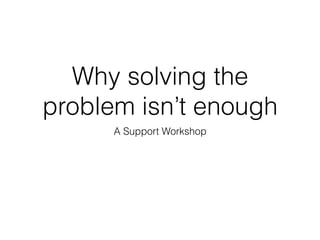 Why solving the
problem isn’t enough
A Support Workshop
 