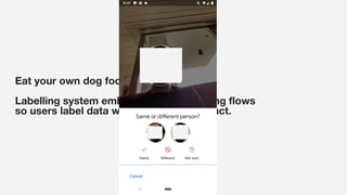 Eat your own dog food:
Labelling system embedded in the existing ﬂows
so users label data when using the product.
 