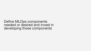 Deﬁne MLOps components
needed or desired and invest in
developing those components
 