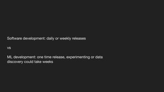 Software development: daily or weekly releases
vs
ML development: one time release, experimenting or data
discovery could take weeks
 