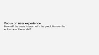 Focus on user experience
How will the users interact with the predictions or the
outcome of the model?
 