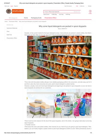 2018/4/27 Why some liquid detergents are packed in spout doypacks_Presentation Effect_Feiyate Quality Packaging Store
http://www.valuepackaging.cn/store/article.php?id=147 1/3
Home > Presentation Effect > Why some liquid detergents are packed in spout doypacks
Why some liquid detergents are packed in spout doypacks
bruce / 2018-04-27
Actually, on the current market for the liquid detergents areas, most products are packed in plastic bottles, like 2liters o
liters,such as Tide, Wisk, as you can see most of the household detergents brand in the supermarket.
This is the truth that plastic bottles will give more reliable packaging profile to the consumers, and also easy use for th
and this is also why most consumers are quite used to liquid detergent in plastic barrels.
However, actually, more and more liquid detergents are beginning to be packed in spout doypacks, as you can see so
spout doypacks we produce for our customers.
There must be some reasons for the rise of this spout doypacks, and in this article, I am going to talk about some brig
spout doypacks.
1) Flexible Volume
Think about the most used plastic bottles, what volumes do you intend if you are going to pack liquid detergent, 1liter,
believe, you can hardly imagine a plastic barrel to pack liquid detergent at 250ml or even 100ml promotional volume, h
Article Cat
Substrate Materials
Print
Shelf Life
Presentation Effect
Home Packaging Guide Presentation EffectAll Categories
Spout Pouch Coffee Bag Juice bag Kraft bag
S e a r c hPlease input keywordsProducts
Welcome! Login Register CartMy Information Collection Mobile
 