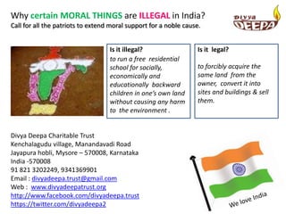 Why certain MORAL THINGS are ILLEGAL in India?
Call for all the patriots to extend moral support for a noble cause.


                                   Is it illegal?                  Is it legal?
                                   to run a free residential
                                   school for socially,            to forcibly acquire the
                                   economically and                same land from the
                                   educationally backward          owner, convert it into
                                   children in one’s own land      sites and buildings & sell
                                   without causing any harm        them.
                                   to the environment .


Divya Deepa Charitable Trust
Kenchalagudu village, Manandavadi Road
Jayapura hobli, Mysore – 570008, Karnataka
India -570008
91 821 3202249, 9341369901
Email : divyadeepa.trust@gmail.com
Web : www.divyadeepatrust.org
http://www.facebook.com/divyadeepa.trust
https://twitter.com/divyadeepa2
 