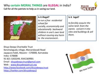Why certain MORAL THINGS are ILLEGAL in India?
Call for all the patriots to help us in saving our land.


                                     Is it illegal?               Is it legal?
                                     to run a free residential
                                     school for                   to forcibly acquire the
                                     socially, economically and   same land from the
                                     educationally backward       owner, convert it into
                                     children in one’s own land   sites and buildings & sell
                                     without causing any harm     them.
                                     to the environment .


Divya Deepa Charitable Trust
Kenchalagudu village, Manandavadi Road
Jayapura hobli, Mysore – 570008, Karnataka
India -570008
91 821 3202249, 9341369901
Email : divyadeepa.trust@gmail.com
Web : www.divyadeepatrust.org
http://www.facebook.com/divyadeepa.trust
https://twitter.com/divyadeepa2
 