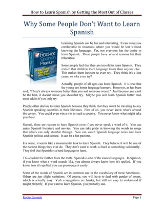 How to Learn Spanish by Getting the Most Out of Classes

Why Some People Don't Want to Learn
            Spanish
                              Learning Spanish can be fun and interesting. It can make you
                              comfortable in situations where you would be lost without
                              knowing the language. Yet, not everyone has the desire to
                              learn Spanish. These people have several reasons for their
                              reluctance.

                              Some people feel that they are too old to learn Spanish. They
                              realize that children learn language faster than anyone else.
                              This makes them hesitant to even try. They think it's a lost
                              cause, so why even try?

                             Actually, people of all ages can learn Spanish. It is true that
                             the young are better language learners. However, as has been
said, "There's always someone better than you and someone worse." Just because you can't
be the best, it doesn't mean you shouldn't try. Maybe you will learn Spanish better than
most adults if you only try.

People often decline to learn Spanish because they think that they won't be traveling to any
Spanish speaking countries in their lifetimes. First of all, you never know what's around
the corner. You could even win a trip to such a country. You never know what might take
you there.

Second, there are reasons to learn Spanish even if you never speak a word of it. You can
enjoy Spanish literature and movies. You can take pride in knowing the words to songs
that others can only stumble through. You can watch Spanish language news and learn
Spanish politics and culture. It can be a fun pastime.

For some, it seems like a monumental task to learn Spanish. They believe it will be one of
the hardest things they ever do. They don't want to work so hard at something voluntarily.
They feel that Spanish is a hard language to learn.

This couldn't be further from the truth. Spanish is one of the easiest languages. In Spanish,
if you know what a word sounds like, you almost always know how it's spelled. If you
know how it's spelled, you can pronounce it easily.

Some of the words of Spanish are in common use in the vocabulary of most Americans.
Others are just slight variations. Of course, you will have to deal with gender of nouns,
which is actually easy. Verb conjugations are harder, but still are easy to understand if
taught properly. If you want to learn Spanish, you probably can.



Rocket Spanish                                                                        Page 1
 