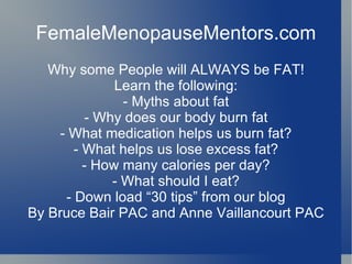 FemaleMenopauseMentors.com Why some People will ALWAYS be FAT! Learn the following: - Myths about fat - Why does our body burn fat - What medication helps us burn fat? - What helps us lose excess fat? - How many calories per day? - What should I eat? - Down load “30 tips” from our blog By Bruce Bair PAC and Anne Vaillancourt PAC 