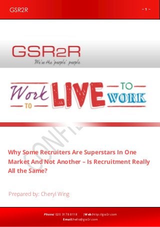 ~ 1 ~GSR2R
Phone: 020 3178 8118 |Web:http://gsr2r.com
Email:hello@gsr2r.com
z
Why Some Recruiters Are Superstars In One
Market And Not Another – Is Recruitment Really
All the Same?
Prepared by: Cheryl Wing
 