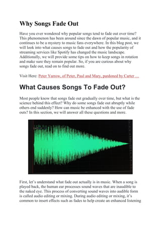 Why Songs Fade Out
Have you ever wondered why popular songs tend to fade out over time?
This phenomenon has been around since the dawn of popular music, and it
continues to be a mystery to music fans everywhere. In this blog post, we
will look into what causes songs to fade out and how the popularity of
streaming services like Spotify has changed the music landscape.
Additionally, we will provide some tips on how to keep songs in rotation
and make sure they remain popular. So, if you are curious about why
songs fade out, read on to find out more.
Visit Here: Peter Yarrow, of Peter, Paul and Mary, pardoned by Carter …
What Causes Songs To Fade Out?
Most people know that songs fade out gradually over time, but what is the
science behind this effect? Why do some songs fade out abruptly while
others end suddenly? How can music be enhanced with the use of fade
outs? In this section, we will answer all these questions and more.
First, let’s understand what fade out actually is in music. When a song is
played back, the human ear processes sound waves that are inaudible to
the naked eye. This process of converting sound waves into audible form
is called audio editing or mixing. During audio editing or mixing, it’s
common to insert effects such as fades to help create an enhanced listening
 