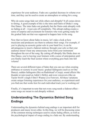 experience for your audience. Fades are a gradual decrease in volume over
time, and they can be used to create an atmosphere or setting for a song.
Why do some songs fade out while others end abruptly? It all comes down
to timing. A good example of this is the intro and Outro of Drake’s song
One Dance. The intro fades out gradually but the Outro ends abruptly with
no fading at all – it just cuts off completely. This abrupt ending creates a
sense of surprise and excitement for listeners who were getting ready for
the gradual fade out that was supposed to happen later in the song.
Now that we know about fades in music, let’s take a look at how
musicians and producers use them to enhance their songs. For example, if
you’re playing an acoustic guitar solo in your band live, it can be
advantageous to insert a fadeout midway through your solo so that your
audience doesn’t hear any unnecessary noise from your instrument
throughout the rest of the song. By cutting off abruptly like Drake does on
One Dance, you’re leaving your listeners with a sense of anticipation until
you finally reach the final section where everything goes back into full
volume!
There are several different types of fades that you can use when creating
ambiance or scenery in your music: gradual fadingouts (such as on One
Dance), sudden fadingouts (like on Radiohead’s Creep), sound effects like
thunder or rain (used on Adele’s Hello), and even voiceovers (like on
Taylor Swift’s single I Don’t Wanna Live Forever). All these variations
create unique listening experiences for your audience, so experiment until
you find one that works best for each individual track you’re working on!
Finally, it’s important to note that not every song needs a fadeout effect –
some songs are meant to end abruptly without.
Understanding The Dynamics Behind Song
Endings
Understanding the dynamics behind song endings is an important skill for
producers and music lovers alike. In this blog, we will be discussing some
of the common mixing techniques used to create fading effects, as well as
the psychological impact of songs ending in a fade out. By understanding
 