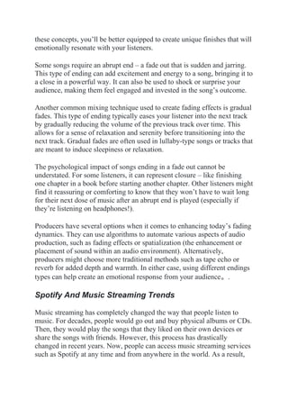 these concepts, you’ll be better equipped to create unique finishes that will
emotionally resonate with your listeners.
Some songs require an abrupt end – a fade out that is sudden and jarring.
This type of ending can add excitement and energy to a song, bringing it to
a close in a powerful way. It can also be used to shock or surprise your
audience, making them feel engaged and invested in the song’s outcome.
Another common mixing technique used to create fading effects is gradual
fades. This type of ending typically eases your listener into the next track
by gradually reducing the volume of the previous track over time. This
allows for a sense of relaxation and serenity before transitioning into the
next track. Gradual fades are often used in lullaby-type songs or tracks that
are meant to induce sleepiness or relaxation.
The psychological impact of songs ending in a fade out cannot be
understated. For some listeners, it can represent closure – like finishing
one chapter in a book before starting another chapter. Other listeners might
find it reassuring or comforting to know that they won’t have to wait long
for their next dose of music after an abrupt end is played (especially if
they’re listening on headphones!).
Producers have several options when it comes to enhancing today’s fading
dynamics. They can use algorithms to automate various aspects of audio
production, such as fading effects or spatialization (the enhancement or
placement of sound within an audio environment). Alternatively,
producers might choose more traditional methods such as tape echo or
reverb for added depth and warmth. In either case, using different endings
types can help create an emotional response from your audience。.
Spotify And Music Streaming Trends
Music streaming has completely changed the way that people listen to
music. For decades, people would go out and buy physical albums or CDs.
Then, they would play the songs that they liked on their own devices or
share the songs with friends. However, this process has drastically
changed in recent years. Now, people can access music streaming services
such as Spotify at any time and from anywhere in the world. As a result,
 