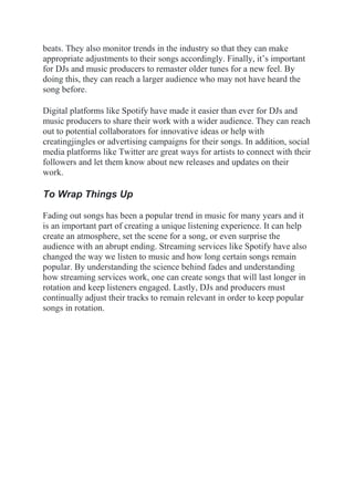 beats. They also monitor trends in the industry so that they can make
appropriate adjustments to their songs accordingly. Finally, it’s important
for DJs and music producers to remaster older tunes for a new feel. By
doing this, they can reach a larger audience who may not have heard the
song before.
Digital platforms like Spotify have made it easier than ever for DJs and
music producers to share their work with a wider audience. They can reach
out to potential collaborators for innovative ideas or help with
creatingjingles or advertising campaigns for their songs. In addition, social
media platforms like Twitter are great ways for artists to connect with their
followers and let them know about new releases and updates on their
work.
To Wrap Things Up
Fading out songs has been a popular trend in music for many years and it
is an important part of creating a unique listening experience. It can help
create an atmosphere, set the scene for a song, or even surprise the
audience with an abrupt ending. Streaming services like Spotify have also
changed the way we listen to music and how long certain songs remain
popular. By understanding the science behind fades and understanding
how streaming services work, one can create songs that will last longer in
rotation and keep listeners engaged. Lastly, DJs and producers must
continually adjust their tracks to remain relevant in order to keep popular
songs in rotation.
 