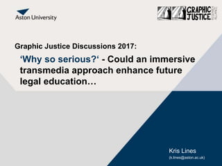 Graphic Justice Discussions 2017:
‘Why so serious?‘ - Could an immersive
transmedia approach enhance future
legal education…
Kris Lines
(k.lines@aston.ac.uk)
 