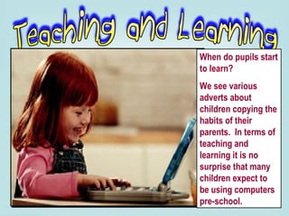 When do pupils start to learn?  We see various adverts about children copying the habits of their parents.  In terms of teaching and learning it is no surprise that many children expect to be using computers pre-school.  