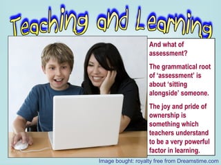 And what of assessment?  The grammatical root of ‘assessment’ is about ‘sitting  alongside’ someone. The joy and pride of ownership is something which teachers understand to be a very powerful factor in learning. Image bought: royalty free from Dreamstime.com 