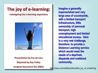Imagine a generally impoverished and very large area of countryside, with a limited transport infrastructure, little ownership of personal transport, high unemployment and limited educational access.  Here is a very real challenge, therefore: to provide a Distance Learning service which would meet the needs of a deprived, disparate and scattered community.  http://issuu.com/efoliouk/docs/the_joy_of_e-learning 