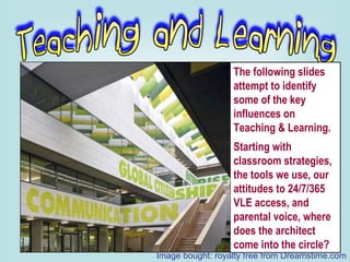 The following slides attempt to identify some of the key influences on Teaching & Learning. Starting with classroom strategies, the tools we use, our attitudes to 24/7/365 VLE access, and parental voice, where does the architect come into the circle? Image bought: royalty free from Dreamstime.com 