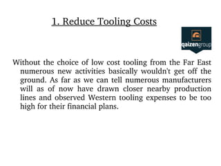 1. Reduce Tooling Costs
Without the choice of low cost tooling from the Far East 
numerous  new  activities  basically  wouldn't  get  off  the 
ground. As far as we can tell numerous manufacturers 
will  as  of  now  have  drawn  closer  nearby  production 
lines and observed Western tooling expenses to be too 
high for their financial plans.
 