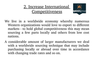 2. Increase International 
Competitiveness
We  live  in  a  worldwide  economy  whereby  numerous 
Western organizations would love to export to different 
markets ­ to hold global competitiveness this may mean 
sourcing  a  few  parts  locally  and  others  from  low  cost 
nations. 
A  considerable  amount  of  larger  manufacturers  we  deal 
with a worldwide sourcing technique that may include 
purchasing  locally  or  abroad  over  time  in  accordance 
with changing trade rates and so on.
 