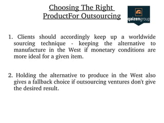 Choosing The Right 
ProductFor Outsourcing
1.  Clients  should  accordingly  keep  up  a  worldwide 
sourcing  technique  ­  keeping  the  alternative  to 
manufacture  in  the  West  if  monetary  conditions  are 
more ideal for a given item.
2.  Holding  the  alternative  to  produce  in  the  West  also 
gives a fallback choice if outsourcing ventures don't give 
the desired result.
 