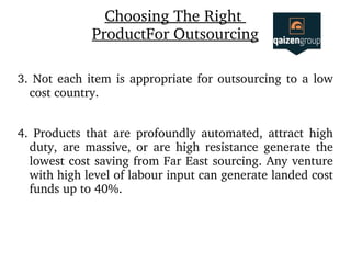 Choosing The Right 
ProductFor Outsourcing
3. Not each item is appropriate for outsourcing to a low 
cost country.
4.  Products  that  are  profoundly  automated,  attract  high 
duty,  are  massive,  or  are  high  resistance  generate  the 
lowest cost saving from Far East sourcing. Any venture 
with high level of labour input can generate landed cost 
funds up to 40%.
 