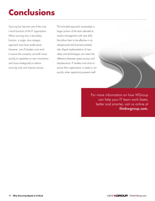 10 Why Sourcing Speed is Critical		 ©2016 ThinkWGroup.com
Drive Your Business
Conclusions
Sourcing has become one of the most
critical functions of the IT organization.
When sourcing was a secondary
function, a single, slow strategic
approach may have made sense.
However, now IT leaders must work
to ensure the company can both move
quickly to capitalize on new innovations
and move strategically to reduce
sourcing costs and improve service.
This bimodal approach necessitates a
larger portion of the team devoted to
vendor management with new skills
that allow them to be effective in an
interpersonal and business-oriented
role. Rapid implementation of new
ideas and technologies can mean the
difference between great success and
obsolescence. IT leaders must strive to
ensure their organization is ready to act
quickly when opportunity presents itself.
For more information on how WGroup
can help your IT team work faster,
better and smarter, visit us online at
thinkwgroup.com.
 