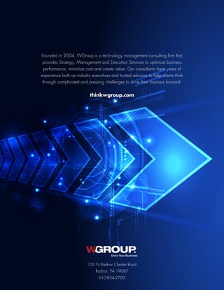 Founded in 2004, WGroup is a technology management consulting firm that
provides Strategy, Management and Execution Services to optimize business
performance, minimize cost and create value. Our consultants have years of
experience both as industry executives and trusted advisors to help clients think
through complicated and pressing challenges to drive their business forward.
thinkwgroup.com
150 N Radnor Chester Road
Radnor, PA 19087
610-854-2700
Drive Your Business
 