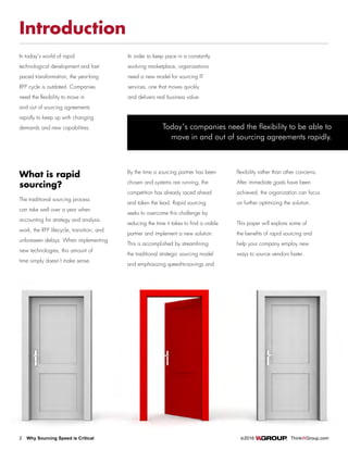 2 Why Sourcing Speed is Critical		 ©2016 ThinkWGroup.com
Drive Your Business
Introduction
In today’s world of rapid
technological development and fast-
paced transformation, the year-long
RFP cycle is outdated. Companies
need the flexibility to move in
and out of sourcing agreements
rapidly to keep up with changing
demands and new capabilities.
What is rapid
sourcing?
The traditional sourcing process
can take well over a year when
accounting for strategy and analysis
work, the RFP lifecycle, transition, and
unforeseen delays. When implementing
new technologies, this amount of
time simply doesn’t make sense.
By the time a sourcing partner has been
chosen and systems are running, the
competition has already raced ahead
and taken the lead. Rapid sourcing
seeks to overcome this challenge by
reducing the time it takes to find a viable
partner and implement a new solution.
This is accomplished by streamlining
the traditional strategic sourcing model
and emphasizing speed-to-savings and
flexibility rather than other concerns.
After immediate goals have been
achieved, the organization can focus
on further optimizing the solution.
This paper will explore some of
the benefits of rapid sourcing and
help your company employ new
ways to source vendors faster.
In order to keep pace in a constantly
evolving marketplace, organizations
need a new model for sourcing IT
services, one that moves quickly
and delivers real business value.
Today’s companies need the flexibility to be able to
move in and out of sourcing agreements rapidly.
 