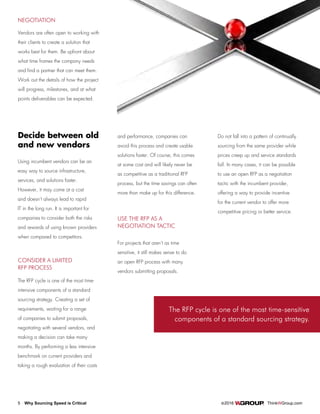 5 Why Sourcing Speed is Critical		 ©2016 ThinkWGroup.com
Drive Your Business
The RFP cycle is one of the most time-sensitive
components of a standard sourcing strategy.
NEGOTIATION
Vendors are often open to working with
their clients to create a solution that
works best for them. Be upfront about
what time frames the company needs
and find a partner that can meet them.
Work out the details of how the project
will progress, milestones, and at what
points deliverables can be expected.
Decide between old
and new vendors
Using incumbent vendors can be an
easy way to source infrastructure,
services, and solutions faster.
However, it may come at a cost
and doesn’t always lead to rapid
IT in the long run. It is important for
companies to consider both the risks
and rewards of using known providers
when compared to competitors.
CONSIDER A LIMITED
RFP PROCESS
The RFP cycle is one of the most time-
intensive components of a standard
sourcing strategy. Creating a set of
requirements, waiting for a range
of companies to submit proposals,
negotiating with several vendors, and
making a decision can take many
months. By performing a less intensive
benchmark on current providers and
taking a rough evaluation of their costs
and performance, companies can
avoid this process and create usable
solutions faster. Of course, this comes
at some cost and will likely never be
as competitive as a traditional RFP
process, but the time savings can often
more than make up for this difference.
USE THE RFP AS A
NEGOTIATION TACTIC
For projects that aren’t as time
sensitive, it still makes sense to do
an open RFP process with many
vendors submitting proposals.
Do not fall into a pattern of continually
sourcing from the same provider while
prices creep up and service standards
fall. In many cases, it can be possible
to use an open RFP as a negotiation
tactic with the incumbent provider,
offering a way to provide incentive
for the current vendor to offer more
competitive pricing or better service.
 