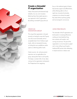 6 Why Sourcing Speed is Critical		 ©2016 ThinkWGroup.com
Drive Your Business
Create a bimodal
IT organization
Today’s fast paced world demands high
reliability, low cost, and innovation.
Balancing these three needs requires a
new approach to the IT organization.
By building a bimodal IT group that can
focus on the traditional goals of day-to-
day business support and differentiation,
while still being able to roll out
rapid new innovative functionality,
companies can achieve the speed
they need without sacrificing quality
and cost savings for core services.
CREATE AN
INNOVATION GROUP
This wing of the organization is focused
primarily on looking for ways the IT group
can roll out new functionality with an
acceptable level of risk. It delivers rapid
results, while not necessarily focusing
on finding the most cost-effective vendor
options or delivering perfect results.
Certain security, risk, and procurement
restrictions are not applicable to this
group, leaving them freer to work quickly.
This keeps a constant influx of new ideas
coming into the organization and prevents
the IT department from stagnating.
LONG-TERM RESULTS
The remainder of the IT organization can
be focused on increasing efficiencies,
working out more beneficial long
term contracts with vendors, and
running core services. This part of the
organization is not as focused on speed
and is more willing to go through a
traditional RFP process when attempting
to improve services or reduce costs.
 